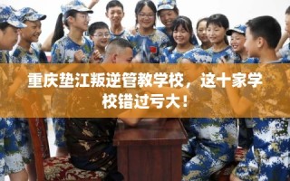 重庆垫江叛逆管教学校，这十家学校错过亏大！