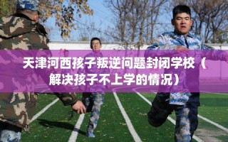 天津河西孩子叛逆问题封闭学校（解决孩子不上学的情况）