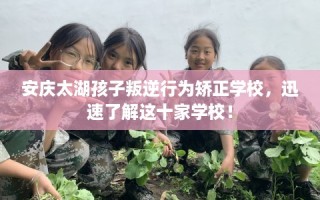安庆太湖孩子叛逆行为矫正学校，迅速了解这十家学校！