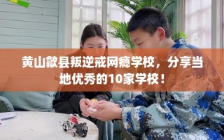 黄山歙县叛逆戒网瘾学校，分享当地优秀的10家学校！