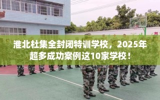 淮北杜集全封闭特训学校，2025年超多成功案例这10家学校！
