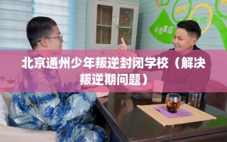 北京通州少年叛逆封闭学校（解决叛逆期问题）