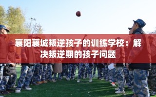襄阳襄城叛逆孩子的训练学校：解决叛逆期的孩子问题