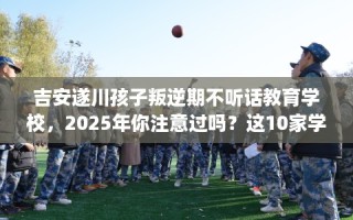 吉安遂川孩子叛逆期不听话教育学校，2025年你注意过吗？这10家学校！