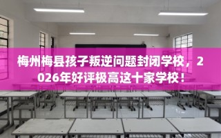 梅州梅县孩子叛逆问题封闭学校，2026年好评极高这十家学校！