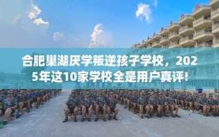 合肥巢湖厌学叛逆孩子学校，2025年这10家学校全是用户真评!