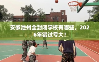 安徽池州全封闭学校有哪些，2026年错过亏大！