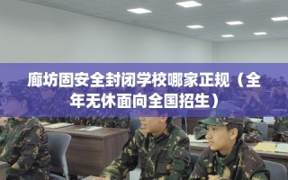 廊坊固安全封闭学校哪家正规（全年无休面向全国招生）