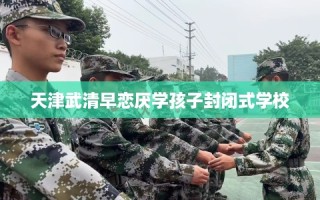 天津武清早恋厌学孩子封闭式学校