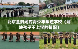 北京全封闭式青少年叛逆学校（解决孩子不上学的情况）