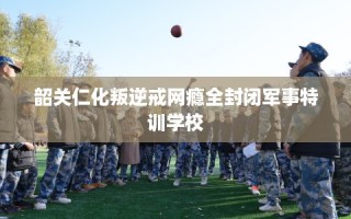 韶关仁化叛逆戒网瘾全封闭军事特训学校