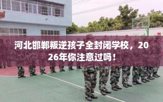 河北邯郸叛逆孩子全封闭学校，2026年你注意过吗！