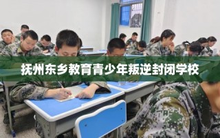 抚州东乡教育青少年叛逆封闭学校