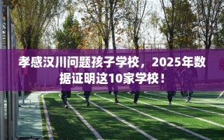 孝感汉川问题孩子学校，2025年数据证明这10家学校！