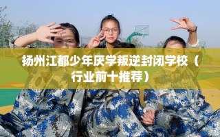 扬州江都少年厌学叛逆封闭学校（行业前十推荐）