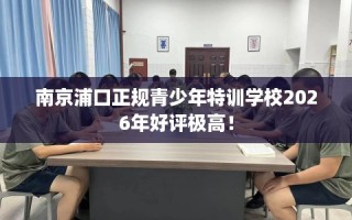 南京浦口正规青少年特训学校2026年好评极高！