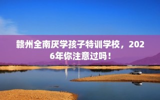 赣州全南厌学孩子特训学校，2026年你注意过吗！