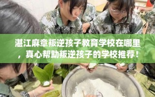 湛江麻章叛逆孩子教育学校在哪里，真心帮助叛逆孩子的学校推荐！