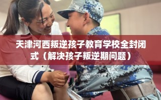 天津河西叛逆孩子教育学校全封闭式（解决孩子叛逆期问题）