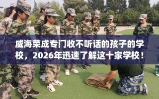 威海荣成专门收不听话的孩子的学校，2026年迅速了解这十家学校！