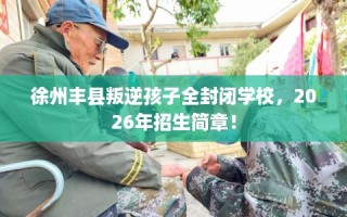 徐州丰县叛逆孩子全封闭学校，2026年招生简章！