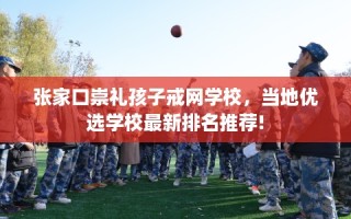 张家口崇礼孩子戒网学校，当地优选学校最新排名推荐!