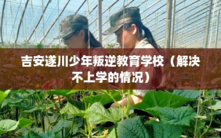吉安遂川少年叛逆教育学校（解决不上学的情况）