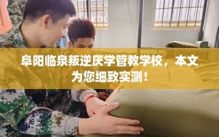 阜阳临泉叛逆厌学管教学校，本文为您细致实测！