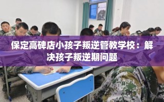 保定高碑店小孩子叛逆管教学校：解决孩子叛逆期问题