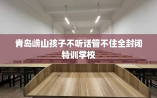 青岛崂山孩子不听话管不住全封闭特训学校