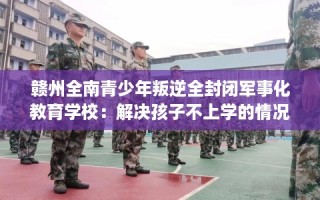 赣州全南青少年叛逆全封闭军事化教育学校：解决孩子不上学的情况