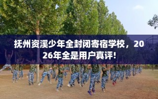抚州资溪少年全封闭寄宿学校，2026年全是用户真评!
