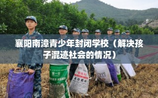 襄阳南漳青少年封闭学校（解决孩子混迹社会的情况）