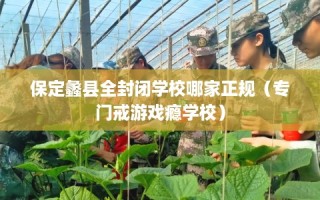 保定蠡县全封闭学校哪家正规（专门戒游戏瘾学校）