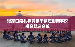张家口崇礼教育孩子叛逆封闭学校排名甄选名单