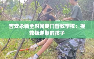 吉安永新全封闭专门管教学校：挽救叛逆期的孩子