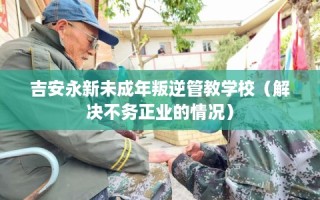 吉安永新未成年叛逆管教学校（解决不务正业的情况）