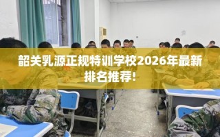 韶关乳源正规特训学校2026年最新排名推荐!