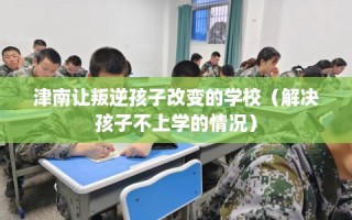 津南让叛逆孩子改变的学校（解决孩子不上学的情况）