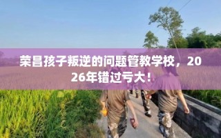 荣昌孩子叛逆的问题管教学校，2026年错过亏大！