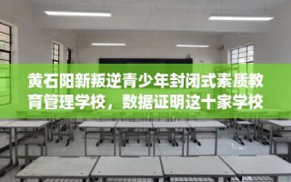 黄石阳新叛逆青少年封闭式素质教育管理学校，数据证明这十家学校！