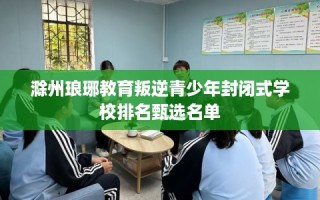 滁州琅琊教育叛逆青少年封闭式学校排名甄选名单