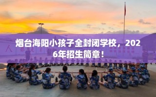 烟台海阳小孩子全封闭学校，2026年招生简章！