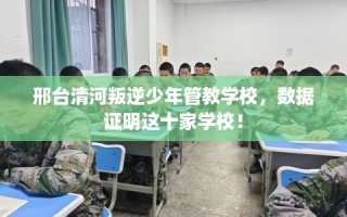邢台清河叛逆少年管教学校，数据证明这十家学校！
