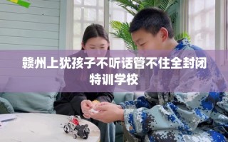 赣州上犹孩子不听话管不住全封闭特训学校