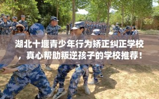 湖北十堰青少年行为矫正纠正学校，真心帮助叛逆孩子的学校推荐！