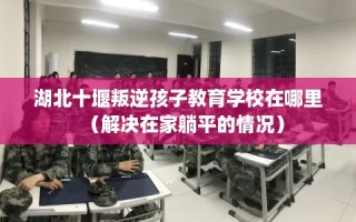 湖北十堰叛逆孩子教育学校在哪里（解决在家躺平的情况）