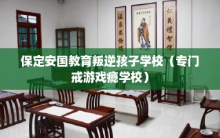 保定安国教育叛逆孩子学校（专门戒游戏瘾学校）