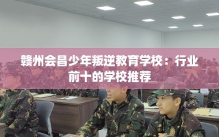 赣州会昌少年叛逆教育学校：行业前十的学校推荐