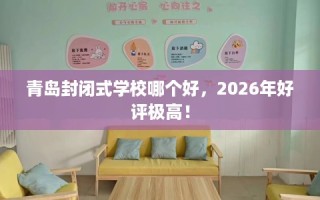 青岛封闭式学校哪个好，2026年好评极高！